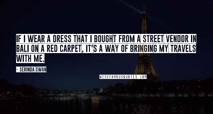 Serinda Swan Quotes: If I wear a dress that I bought from a street vendor in Bali on a red carpet, it's a way of bringing my travels with me.