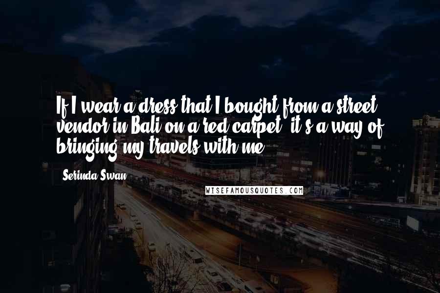 Serinda Swan Quotes: If I wear a dress that I bought from a street vendor in Bali on a red carpet, it's a way of bringing my travels with me.