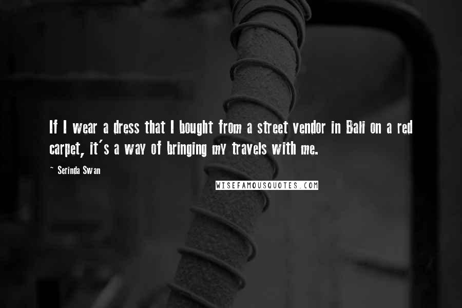 Serinda Swan Quotes: If I wear a dress that I bought from a street vendor in Bali on a red carpet, it's a way of bringing my travels with me.