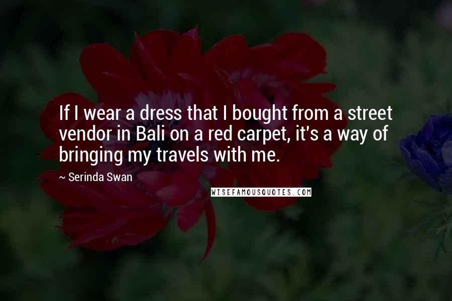 Serinda Swan Quotes: If I wear a dress that I bought from a street vendor in Bali on a red carpet, it's a way of bringing my travels with me.