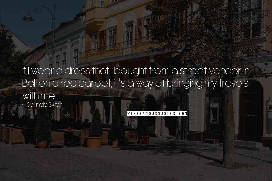 Serinda Swan Quotes: If I wear a dress that I bought from a street vendor in Bali on a red carpet, it's a way of bringing my travels with me.