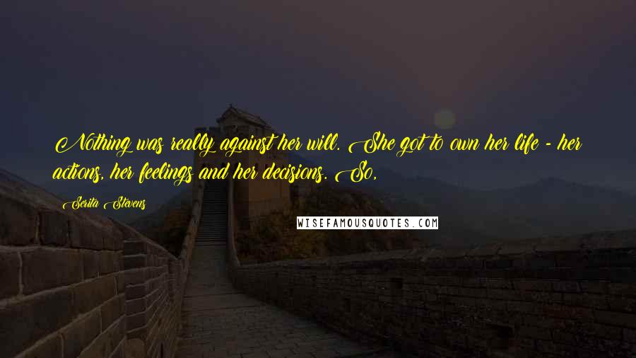 Serita Stevens Quotes: Nothing was really against her will. She got to own her life - her actions, her feelings and her decisions. So,