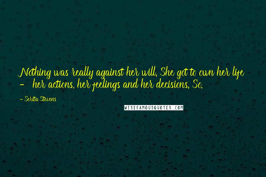 Serita Stevens Quotes: Nothing was really against her will. She got to own her life - her actions, her feelings and her decisions. So,