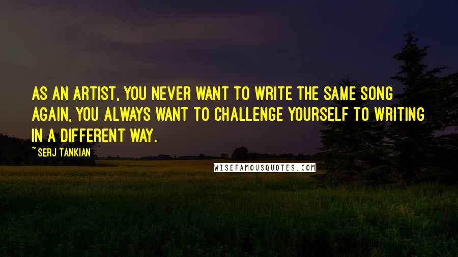 Serj Tankian Quotes: As an artist, you never want to write the same song again, you always want to challenge yourself to writing in a different way.