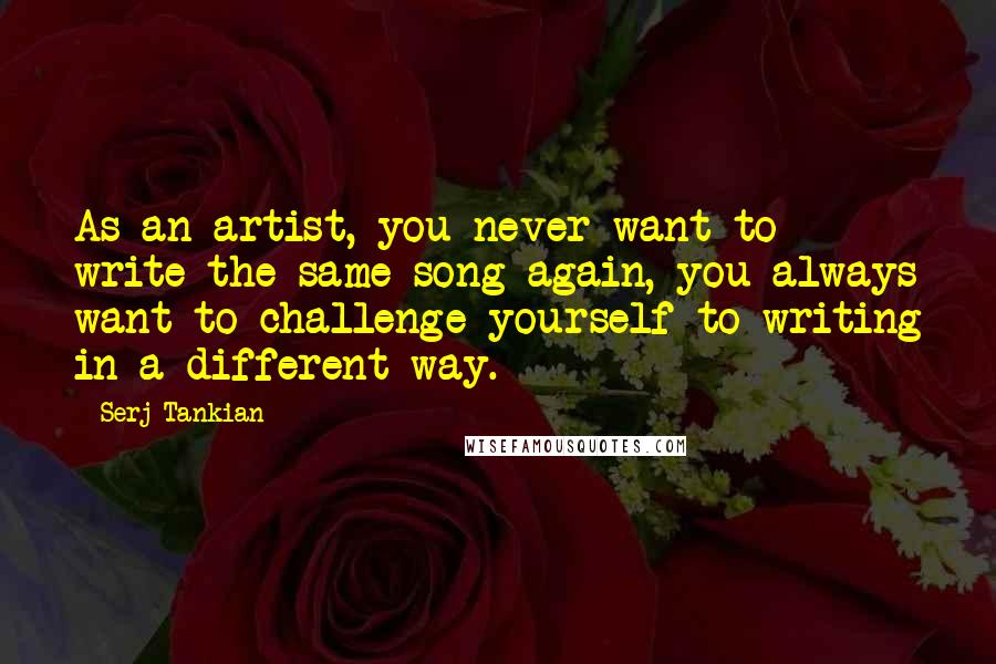 Serj Tankian Quotes: As an artist, you never want to write the same song again, you always want to challenge yourself to writing in a different way.