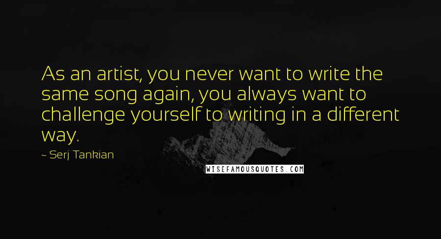 Serj Tankian Quotes: As an artist, you never want to write the same song again, you always want to challenge yourself to writing in a different way.