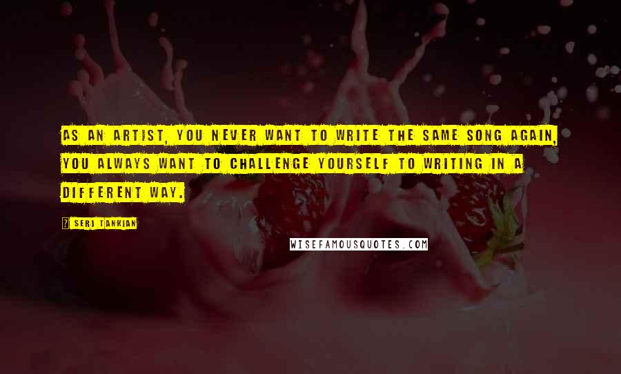 Serj Tankian Quotes: As an artist, you never want to write the same song again, you always want to challenge yourself to writing in a different way.