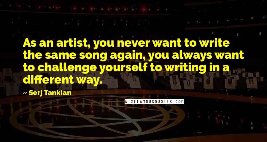Serj Tankian Quotes: As an artist, you never want to write the same song again, you always want to challenge yourself to writing in a different way.