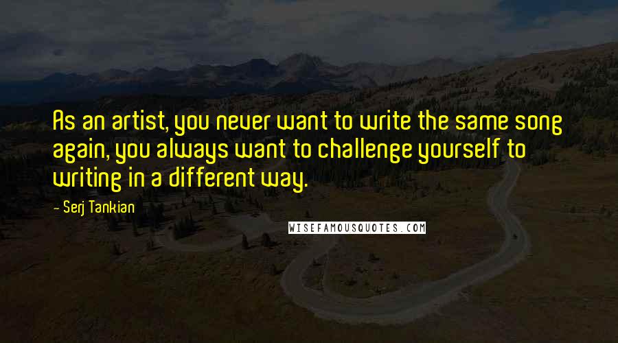 Serj Tankian Quotes: As an artist, you never want to write the same song again, you always want to challenge yourself to writing in a different way.