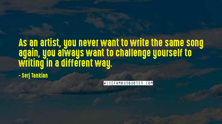 Serj Tankian Quotes: As an artist, you never want to write the same song again, you always want to challenge yourself to writing in a different way.