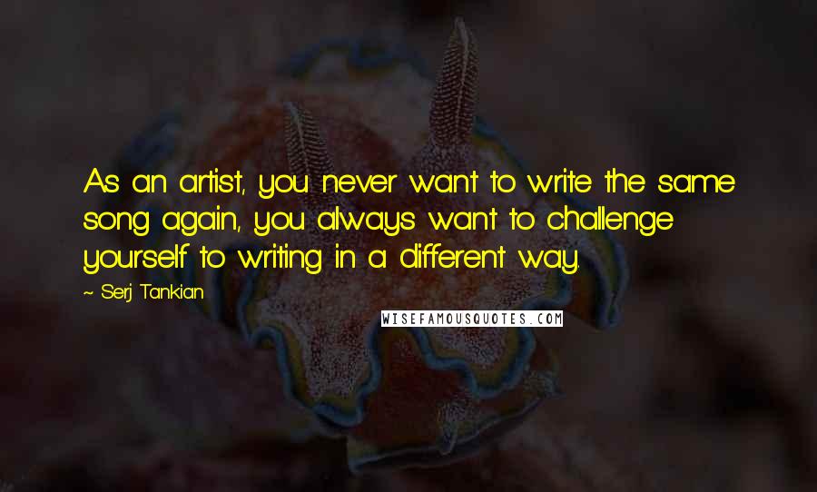 Serj Tankian Quotes: As an artist, you never want to write the same song again, you always want to challenge yourself to writing in a different way.