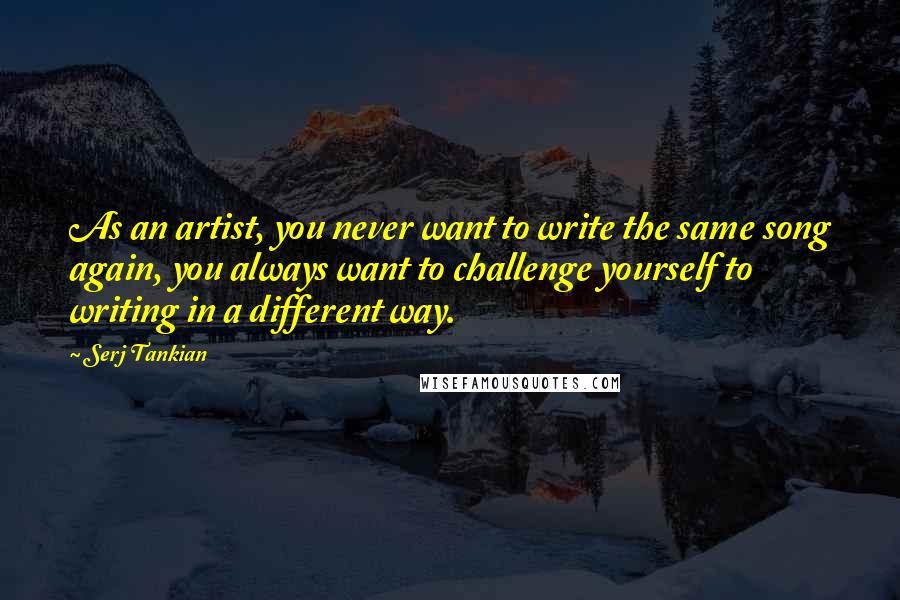 Serj Tankian Quotes: As an artist, you never want to write the same song again, you always want to challenge yourself to writing in a different way.