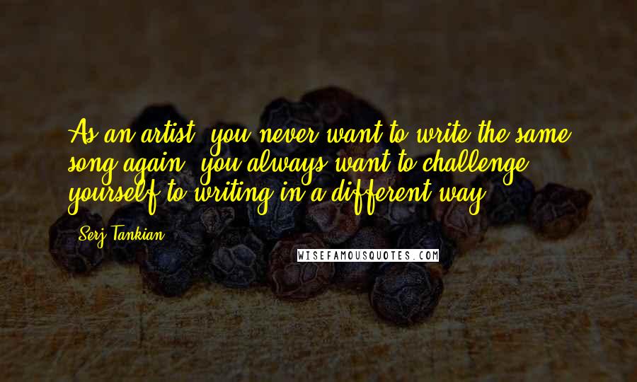 Serj Tankian Quotes: As an artist, you never want to write the same song again, you always want to challenge yourself to writing in a different way.