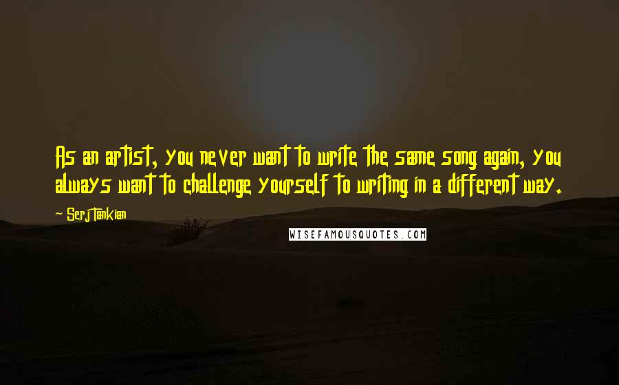 Serj Tankian Quotes: As an artist, you never want to write the same song again, you always want to challenge yourself to writing in a different way.