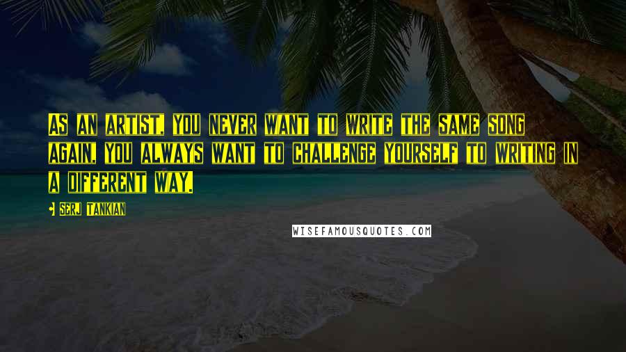 Serj Tankian Quotes: As an artist, you never want to write the same song again, you always want to challenge yourself to writing in a different way.