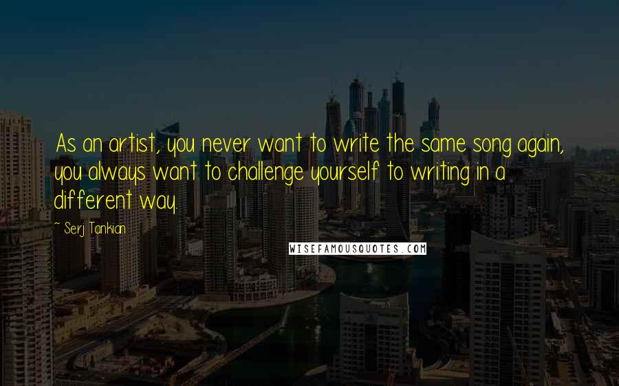 Serj Tankian Quotes: As an artist, you never want to write the same song again, you always want to challenge yourself to writing in a different way.