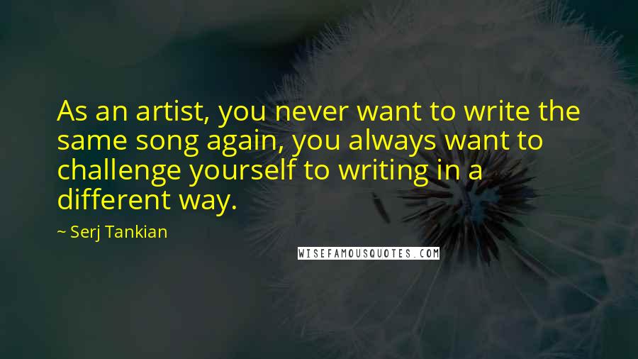 Serj Tankian Quotes: As an artist, you never want to write the same song again, you always want to challenge yourself to writing in a different way.