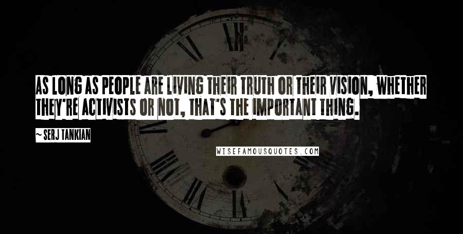 Serj Tankian Quotes: As long as people are living their truth or their vision, whether they're activists or not, that's the important thing.