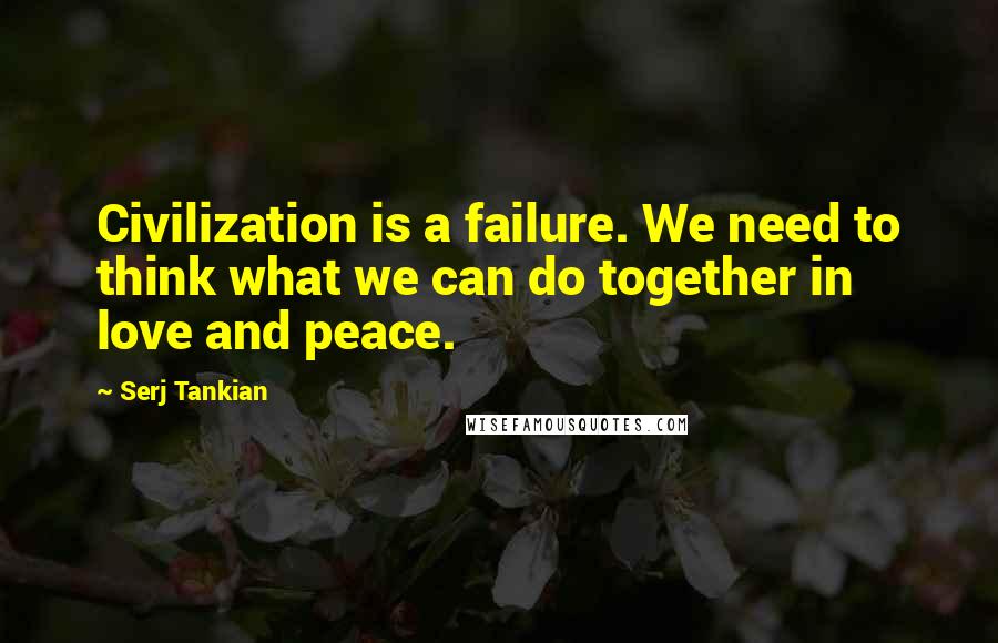 Serj Tankian Quotes: Civilization is a failure. We need to think what we can do together in love and peace.