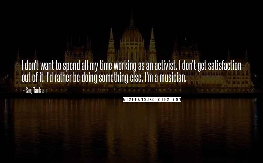 Serj Tankian Quotes: I don't want to spend all my time working as an activist. I don't get satisfaction out of it. I'd rather be doing something else. I'm a musician.