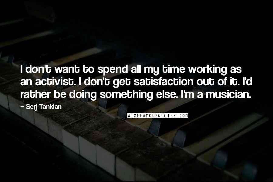 Serj Tankian Quotes: I don't want to spend all my time working as an activist. I don't get satisfaction out of it. I'd rather be doing something else. I'm a musician.