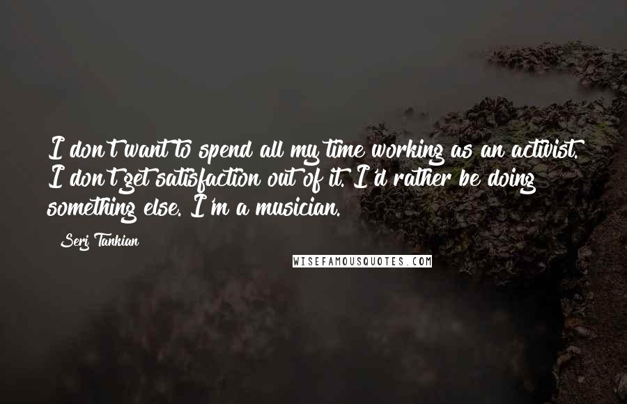 Serj Tankian Quotes: I don't want to spend all my time working as an activist. I don't get satisfaction out of it. I'd rather be doing something else. I'm a musician.