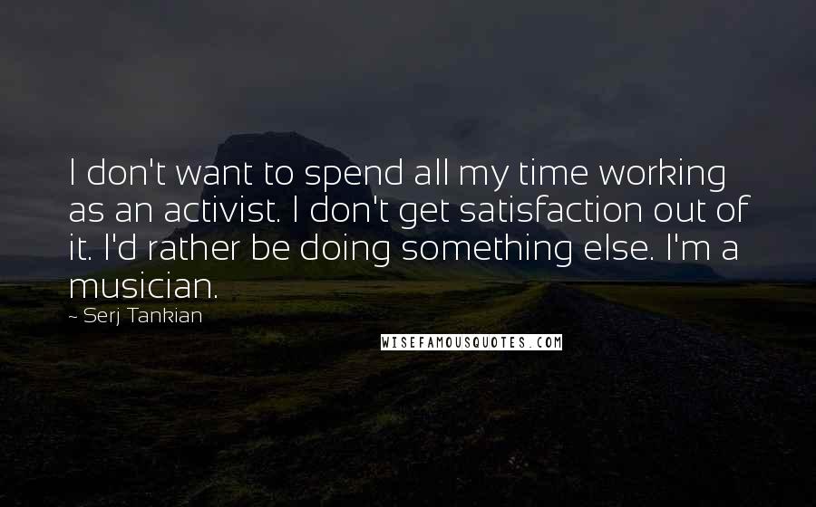 Serj Tankian Quotes: I don't want to spend all my time working as an activist. I don't get satisfaction out of it. I'd rather be doing something else. I'm a musician.