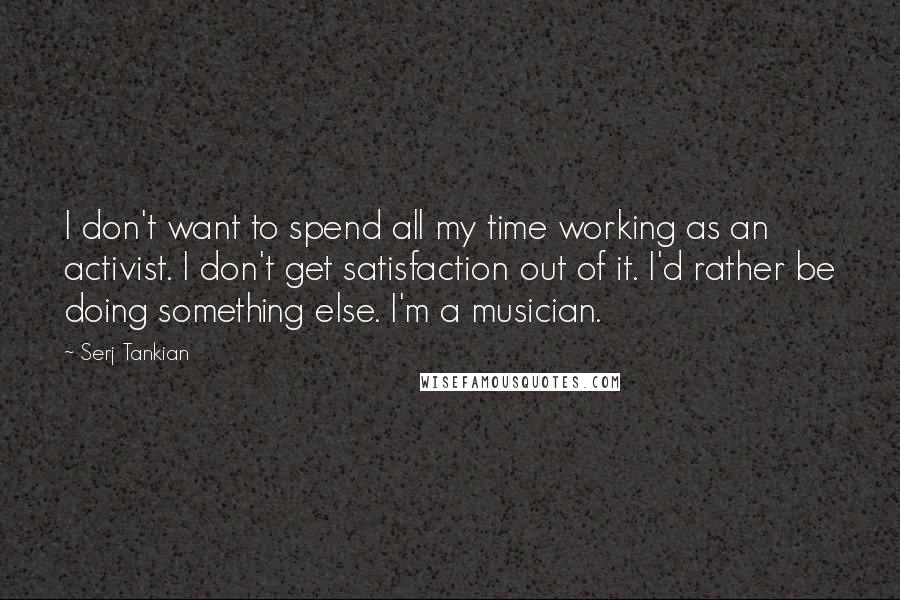 Serj Tankian Quotes: I don't want to spend all my time working as an activist. I don't get satisfaction out of it. I'd rather be doing something else. I'm a musician.