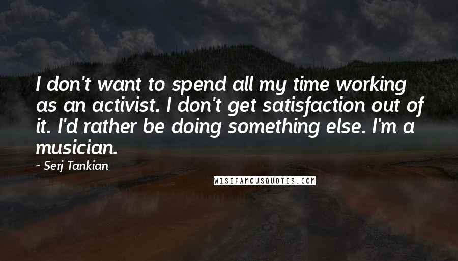 Serj Tankian Quotes: I don't want to spend all my time working as an activist. I don't get satisfaction out of it. I'd rather be doing something else. I'm a musician.