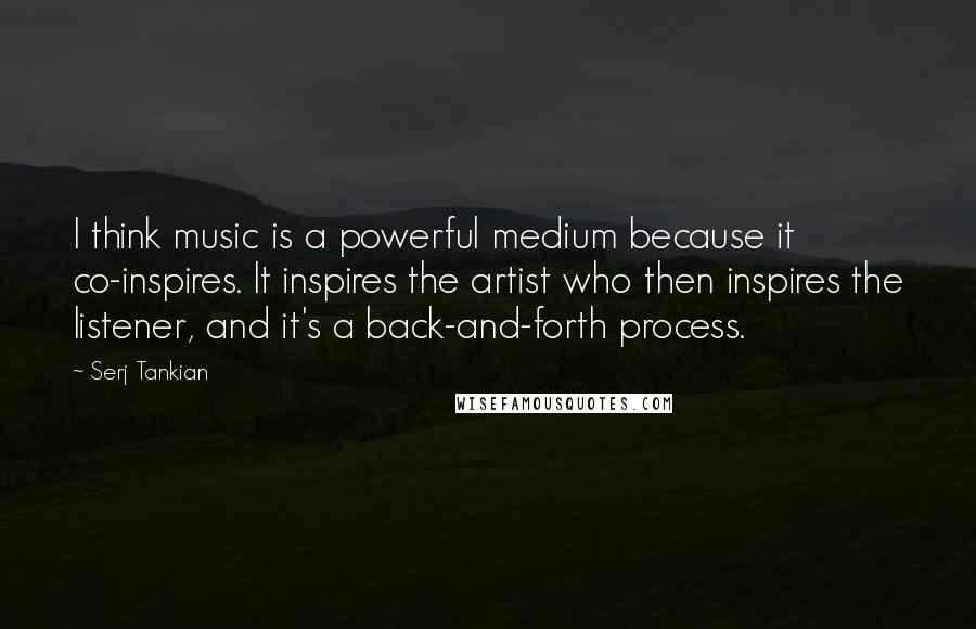 Serj Tankian Quotes: I think music is a powerful medium because it co-inspires. It inspires the artist who then inspires the listener, and it's a back-and-forth process.