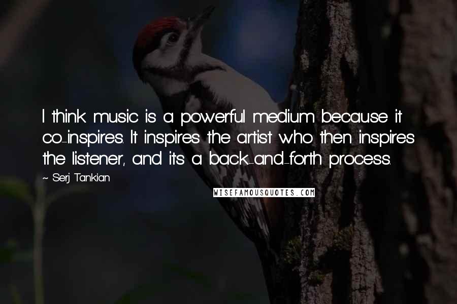 Serj Tankian Quotes: I think music is a powerful medium because it co-inspires. It inspires the artist who then inspires the listener, and it's a back-and-forth process.