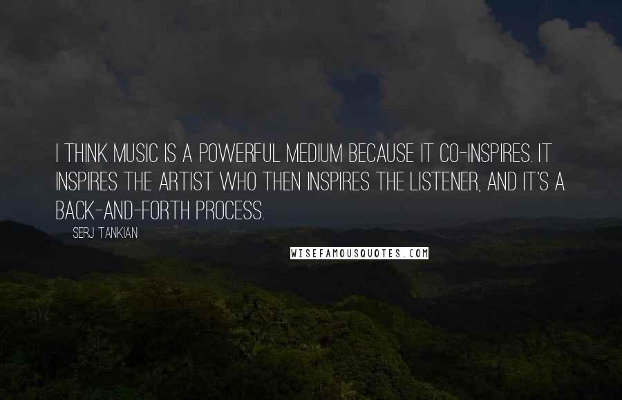 Serj Tankian Quotes: I think music is a powerful medium because it co-inspires. It inspires the artist who then inspires the listener, and it's a back-and-forth process.