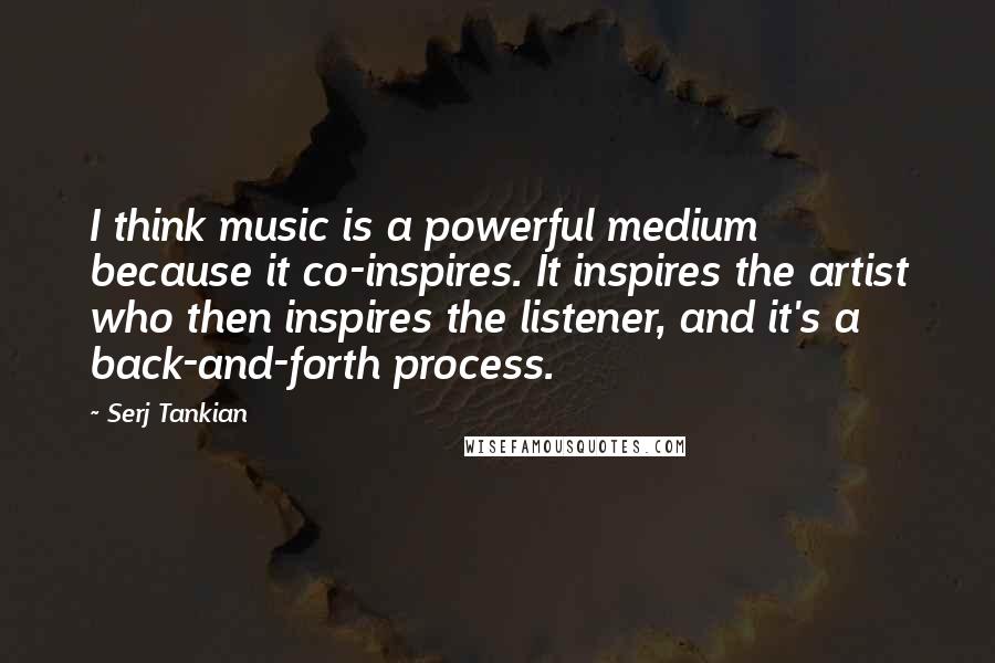 Serj Tankian Quotes: I think music is a powerful medium because it co-inspires. It inspires the artist who then inspires the listener, and it's a back-and-forth process.