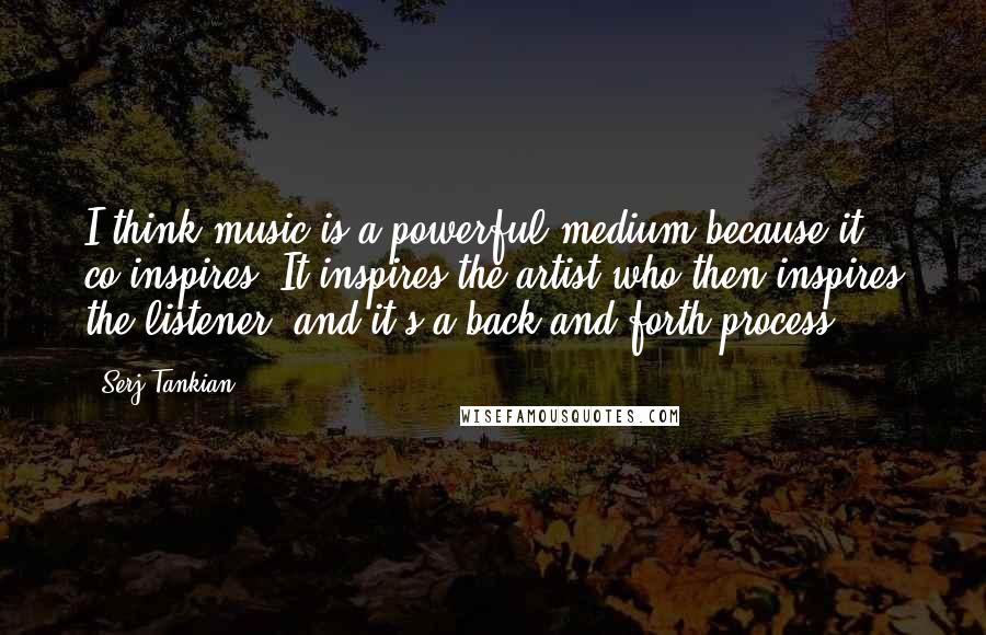 Serj Tankian Quotes: I think music is a powerful medium because it co-inspires. It inspires the artist who then inspires the listener, and it's a back-and-forth process.