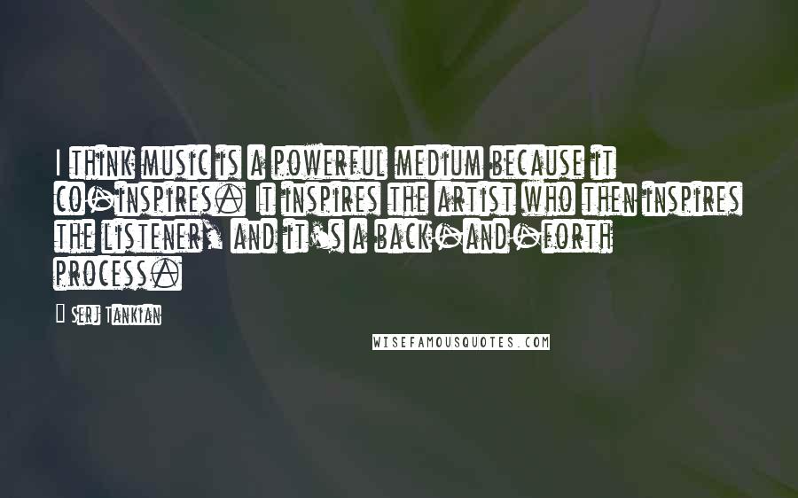 Serj Tankian Quotes: I think music is a powerful medium because it co-inspires. It inspires the artist who then inspires the listener, and it's a back-and-forth process.