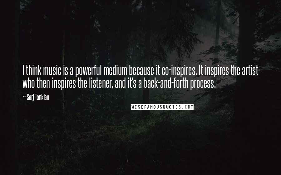 Serj Tankian Quotes: I think music is a powerful medium because it co-inspires. It inspires the artist who then inspires the listener, and it's a back-and-forth process.