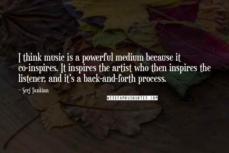 Serj Tankian Quotes: I think music is a powerful medium because it co-inspires. It inspires the artist who then inspires the listener, and it's a back-and-forth process.