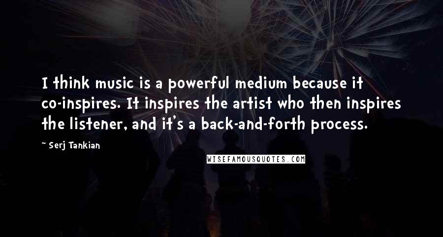 Serj Tankian Quotes: I think music is a powerful medium because it co-inspires. It inspires the artist who then inspires the listener, and it's a back-and-forth process.