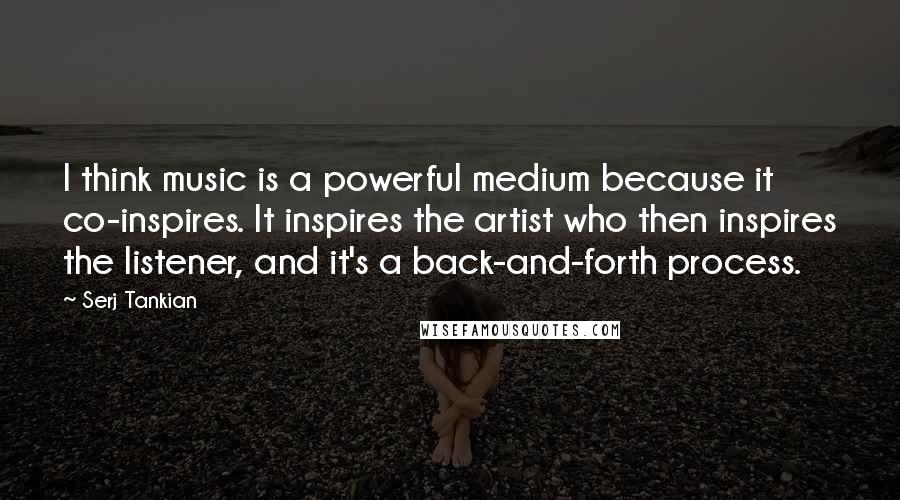 Serj Tankian Quotes: I think music is a powerful medium because it co-inspires. It inspires the artist who then inspires the listener, and it's a back-and-forth process.