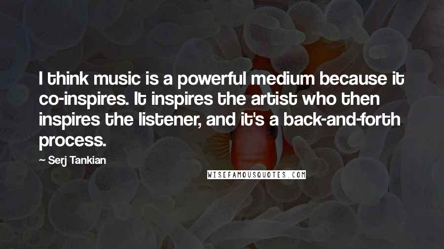 Serj Tankian Quotes: I think music is a powerful medium because it co-inspires. It inspires the artist who then inspires the listener, and it's a back-and-forth process.