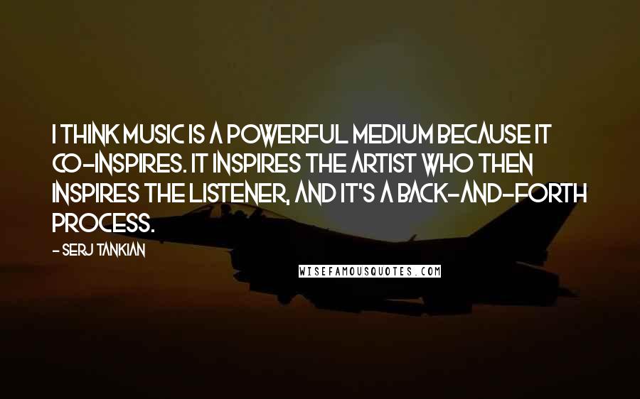 Serj Tankian Quotes: I think music is a powerful medium because it co-inspires. It inspires the artist who then inspires the listener, and it's a back-and-forth process.