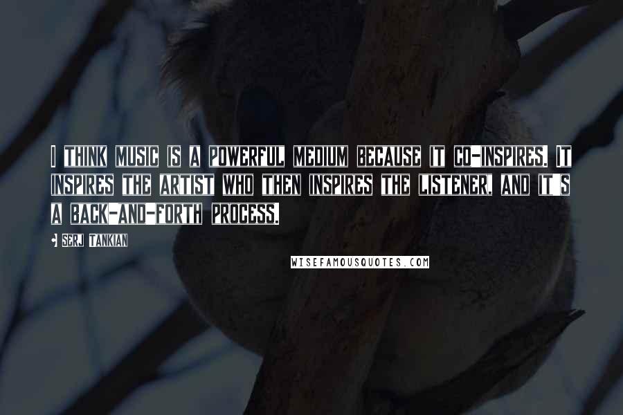 Serj Tankian Quotes: I think music is a powerful medium because it co-inspires. It inspires the artist who then inspires the listener, and it's a back-and-forth process.