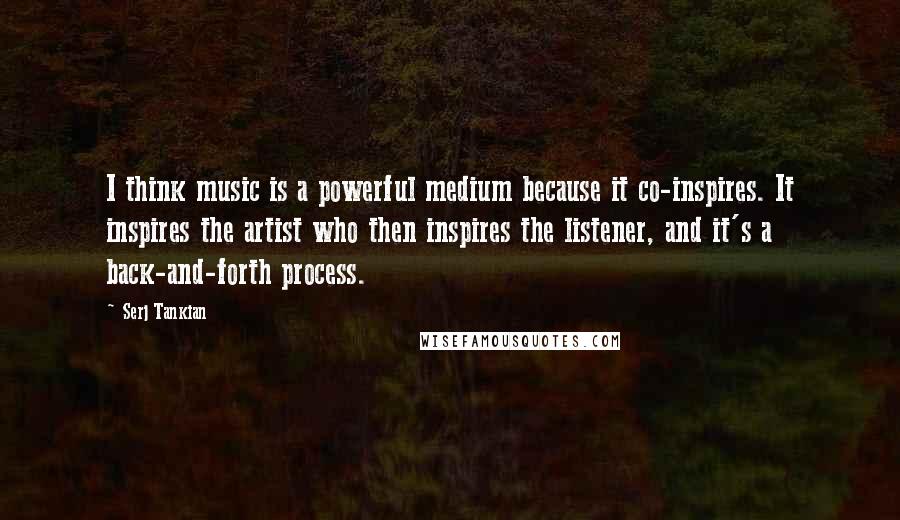 Serj Tankian Quotes: I think music is a powerful medium because it co-inspires. It inspires the artist who then inspires the listener, and it's a back-and-forth process.