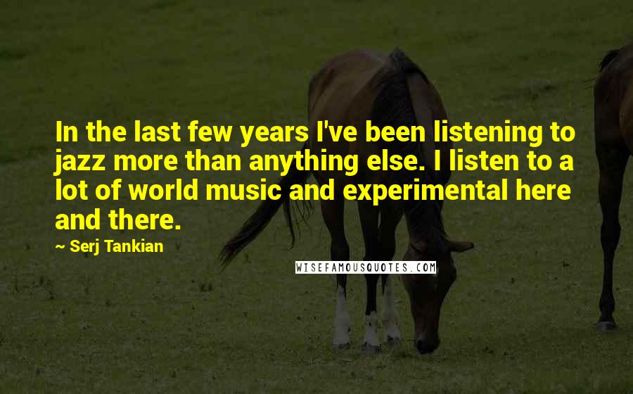 Serj Tankian Quotes: In the last few years I've been listening to jazz more than anything else. I listen to a lot of world music and experimental here and there.