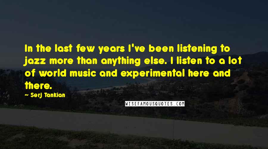 Serj Tankian Quotes: In the last few years I've been listening to jazz more than anything else. I listen to a lot of world music and experimental here and there.