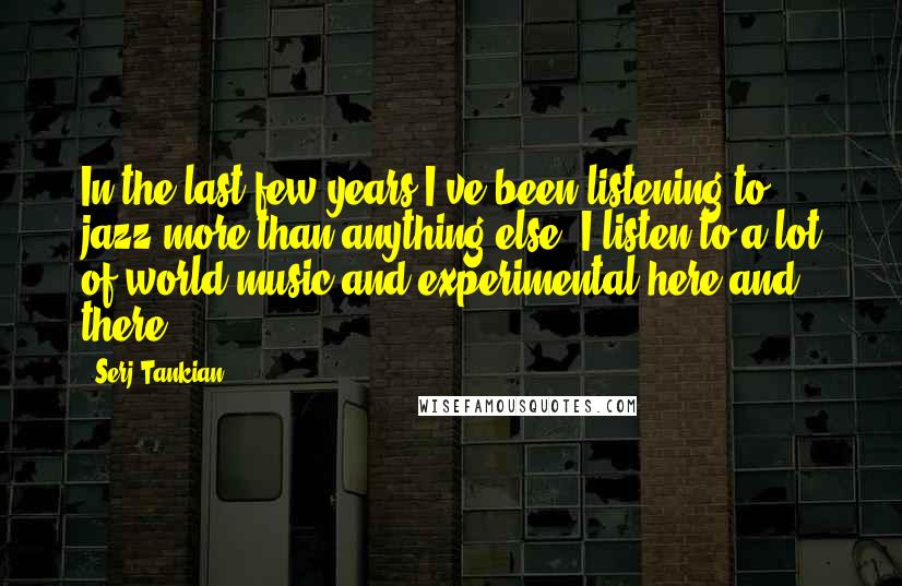Serj Tankian Quotes: In the last few years I've been listening to jazz more than anything else. I listen to a lot of world music and experimental here and there.