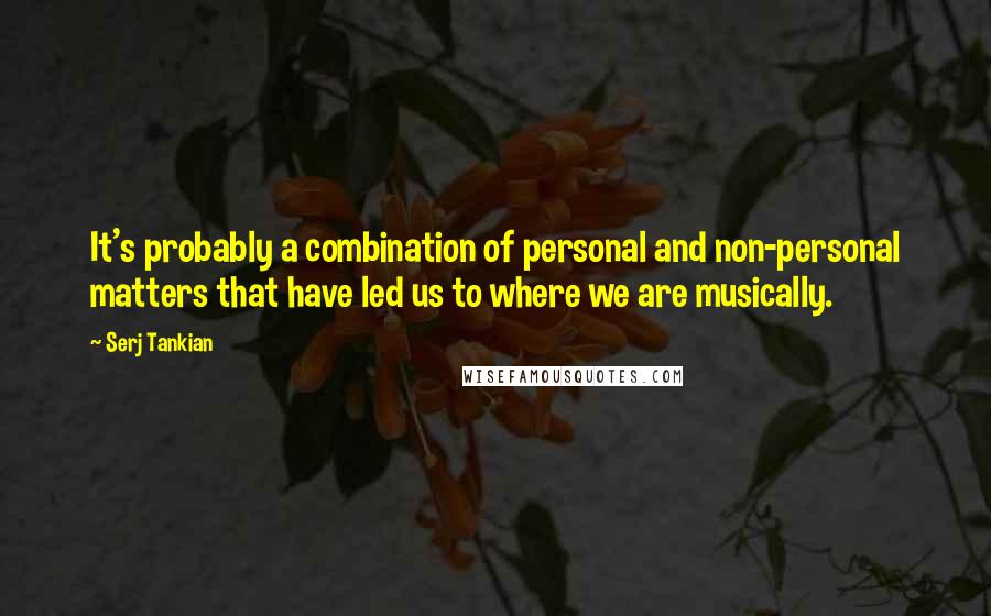 Serj Tankian Quotes: It's probably a combination of personal and non-personal matters that have led us to where we are musically.
