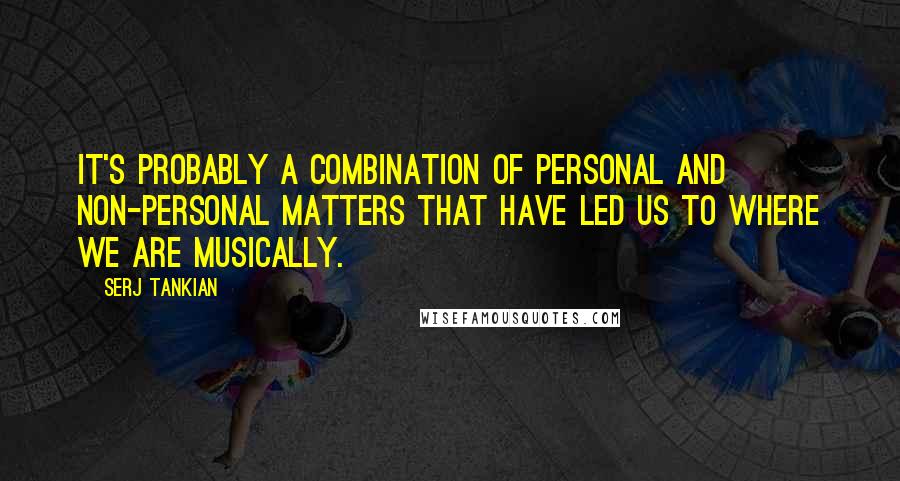 Serj Tankian Quotes: It's probably a combination of personal and non-personal matters that have led us to where we are musically.