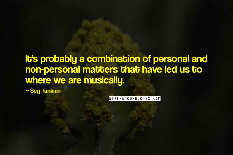 Serj Tankian Quotes: It's probably a combination of personal and non-personal matters that have led us to where we are musically.