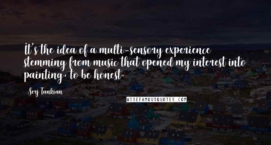 Serj Tankian Quotes: It's the idea of a multi-sensory experience stemming from music that opened my interest into painting, to be honest.